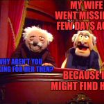 Waldorf and Statler | MY WIFE WENT MISSING A FEW DAYS AGO... WHY AREN'T YOU LOOKING FOR HER THEN? BECAUSE I MIGHT FIND HER! | image tagged in waldorf and statler,memes | made w/ Imgflip meme maker
