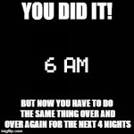 fnaf | YOU DID IT! BUT NOW YOU HAVE TO DO THE SAME THING OVER AND OVER AGAIN FOR THE NEXT 4 NIGHTS | image tagged in fnaf | made w/ Imgflip meme maker