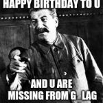 joseph stalin go to gulag | HAPPY BIRTHDAY TO U; AND U ARE MISSING FROM G_LAG | image tagged in joseph stalin go to gulag | made w/ Imgflip meme maker