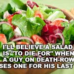 Salad to die for | I'LL BELIEVE A SALAD IS "TO DIE FOR" WHEN A GUY ON DEATH-ROW CHOOSES ONE FOR HIS LAST MEAL! | image tagged in salad | made w/ Imgflip meme maker