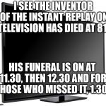 TV Replay Inventor | I SEE THE INVENTOR OF THE INSTANT REPLAY ON TELEVISION HAS DIED AT 81. HIS FUNERAL IS ON AT 11.30, THEN 12.30 AND FOR THOSE WHO MISSED IT, 1.30. | image tagged in television tv,replay,puns,one-liners,corny joke | made w/ Imgflip meme maker