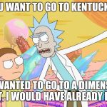 Rick and Morty | YOU WANT TO GO TO KENTUCKY? IF I WANTED TO GO TO A DIMENSION OF SHIT, I WOULD HAVE ALREADY DONE IT. | image tagged in rick and morty | made w/ Imgflip meme maker