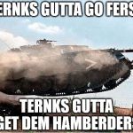 TERNKS NEED HAMBERDERS | TERNKS GUTTA GO FERST; TERNKS GUTTA GET DEM HAMBERDERS | image tagged in tank2,free the tank,hamberders,political,supervehicle | made w/ Imgflip meme maker