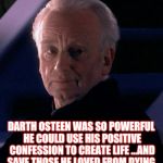 Palpatine | DARTH OSTEEN WAS SO POWERFUL HE COULD USE HIS POSITIVE CONFESSION TO CREATE LIFE ...AND SAVE THOSE HE LOVED FROM DYING. | image tagged in palpatine,joel osteen,star wars,name it and claim it,theology,word of faith | made w/ Imgflip meme maker