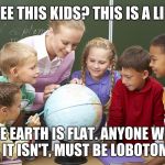 The state of education in America? | SEE THIS KIDS? THIS IS A LIE. THE EARTH IS FLAT. ANYONE WHO SAYS IT ISN'T, MUST BE LOBOTOMISED. | image tagged in socialist teachers,memes,flat earthers,lying,ignorance is strength,sarcasm | made w/ Imgflip meme maker