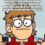 Oddly Specfic hm old friends? | WHEN U MEET WITH SOME OLD FRIENDS JUST TO GET A HAT AND YOUR GIANT ROBOT BACK AND END UP GETTING IMPALED AND LOSING AN ARM AND HALF YOUR FACE.... ...I'M TALKING TO YOU TORD... | image tagged in eddsworld,tord,funny,memes,obvious | made w/ Imgflip meme maker
