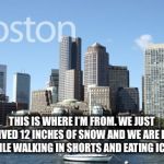Boston  | THIS IS WHERE I’M FROM. WE JUST RECEIVED 12 INCHES OF SNOW AND WE ARE DOING FINE WHILE WALKING IN SHORTS AND EATING ICECREAM. | image tagged in boston | made w/ Imgflip meme maker
