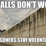 Prison Wall | IF WALLS DON'T WORK, DO PRISONERS STAY VOLUNTARILY? | image tagged in prison wall | made w/ Imgflip meme maker