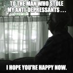 Alone | TO THE MAN WHO STOLE MY ANTI-DEPRESSANTS . . . I HOPE YOU'RE HAPPY NOW. | image tagged in alone | made w/ Imgflip meme maker