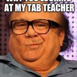 Bernie Danny devito | WHY YOU LOOKING AT MY TAB TEACHER | image tagged in bernie danny devito | made w/ Imgflip meme maker