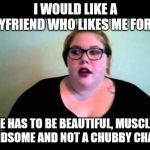 Fat feminist | I WOULD LIKE A BOYFRIEND WHO LIKES ME FOR ME; HE HAS TO BE BEAUTIFUL, MUSCLY, HANDSOME AND NOT A CHUBBY CHASER | image tagged in fat feminist,memes | made w/ Imgflip meme maker