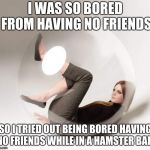 introvert bubble | I WAS SO BORED FROM HAVING NO FRIENDS; SO I TRIED OUT BEING BORED HAVING NO FRIENDS WHILE IN A HAMSTER BALL | image tagged in introvert bubble | made w/ Imgflip meme maker