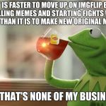 Moving on up imgflip style | IT IS FASTER TO MOVE UP ON IMGFLIP BY TROLLING MEMES AND STARTING FIGHTS WITH STRANGERS THAN IT IS TO MAKE NEW ORIGINAL MEMES DAILY. BUT THAT'S NONE OF MY BUSINESS. | image tagged in that's non of my buisness,impflip,ranking,my meme against the world | made w/ Imgflip meme maker