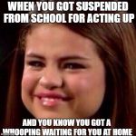 selena crying | WHEN YOU GOT SUSPENDED FROM SCHOOL FOR ACTING UP; AND YOU KNOW YOU GOT A WHOOPING WAITING FOR YOU AT HOME | image tagged in selena crying | made w/ Imgflip meme maker