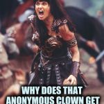 Be fair IMGFLIP | WHY DOES THAT ANONYMOUS CLOWN GET SO MANY SUBMISSIONS ? | image tagged in xena is pissed,anonymous,stop it get some help,bravery,we don't care | made w/ Imgflip meme maker