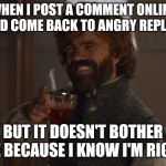 Ya mad, bro?  | WHEN I POST A COMMENT ONLINE AND COME BACK TO ANGRY REPLIES; BUT IT DOESN'T BOTHER ME BECAUSE I KNOW I'M RIGHT | image tagged in game of thrones laugh,peter dinklage,angry,online,facebook | made w/ Imgflip meme maker
