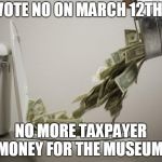 money down toilet | VOTE NO ON MARCH 12TH! NO MORE TAXPAYER MONEY FOR THE MUSEUM! | image tagged in money down toilet | made w/ Imgflip meme maker