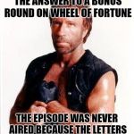 Chuck On Game Shows | 'CHUCK NORRIS' WAS THE ANSWER TO A BONUS ROUND ON WHEEL OF FORTUNE; THE EPISODE WAS NEVER AIRED BECAUSE THE LETTERS REFUSED TO TURN OUT OF FEAR | image tagged in chuck norris tough | made w/ Imgflip meme maker
