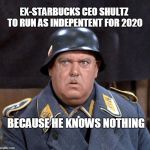 Sgt. Schultz | EX-STARBUCKS CEO SHULTZ TO RUN AS INDEPENTENT FOR 2020; BECAUSE HE KNOWS NOTHING | image tagged in sgt schultz | made w/ Imgflip meme maker