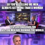 Men are also way more likely to commit suicide...  | SO YOU'RE TELLING ME MEN ALWAYS GET MORE THAN A WOMAN HOW IS IT FAIR THAT A WOMAN CAN BE MARRIED TO A MAN FOR 20 YEARS, CHEAT ON HIM, DIVORC | image tagged in jordan peterson vs feminist interviewer,divorce,alimony,spousal support,liberal judges,blue state blues | made w/ Imgflip meme maker