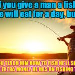 There's a wise old saying........ | If you give a man a fish, he will eat for a day, but.. IF YOU TEACH HIM HOW TO FISH HE'LL SPEND ALL THE EXTRA MONEY HE HAS ON FISHING TACKLE. | image tagged in fishing | made w/ Imgflip meme maker