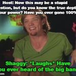 Shaggy Interview | Host: Now this may be a stupid question, but do you know the true depth to your power? Have you ever gone 100%? Shaggy: *Laughs* Have you ever heard of the big bang? | image tagged in shaggy interview | made w/ Imgflip meme maker