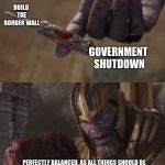 thanos balanced | BUILD THE BORDER WALL; GOVERNMENT SHUTDOWN; PERFECTLY BALANCED, AS ALL THINGS SHOULD BE | image tagged in thanos balanced | made w/ Imgflip meme maker