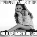 Ariana Grande | WHEN YUR BORD AND SIT THERE TO; THINK OF SOMETHING GOOD | image tagged in ariana grande | made w/ Imgflip meme maker