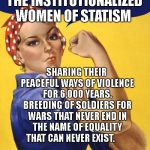 Nasty Woman Vote | THE INSTITUTIONALIZED WOMEN OF STATISM; SHARING THEIR PEACEFUL WAYS OF VIOLENCE FOR 6,000 YEARS. BREEDING OF SOLDIERS FOR WARS THAT NEVER END IN THE NAME OF EQUALITY THAT CAN NEVER EXIST. | image tagged in nasty woman vote | made w/ Imgflip meme maker