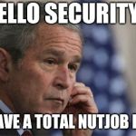George W. Bush left-handed phone 001 | HELLO SECURITY? WE HAVE A TOTAL NUTJOB HERE... | image tagged in george w bush left-handed phone 001 | made w/ Imgflip meme maker