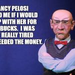 Walter sleeps with Pelosi | NANCY PELOSI ASKED ME IF I WOULD SLEEP WITH HER FOR 500 BUCKS.  I WAS NOT REALLY TIRED BUT I NEEDED THE MONEY. | image tagged in jeff dunham walter,nancy pelosi,hooker | made w/ Imgflip meme maker