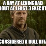 Jorah the friendzone | A DAY AT LENINGRAD WITHOUT AT LEAST 3 EXECUTIONS; IS CONSIDERED A DULL AFFAIR | image tagged in jorah the friendzone | made w/ Imgflip meme maker