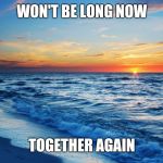 Ocean Sunset | WON'T BE LONG NOW; TOGETHER AGAIN | image tagged in ocean sunset | made w/ Imgflip meme maker