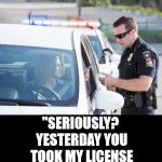 Blank Black | "LICENSE AND REGISTRATION, PLEASE"; "SERIOUSLY? YESTERDAY YOU TOOK MY LICENSE AWAY, TODAY YOU WANT TO SEE IT." | image tagged in blank black,cops | made w/ Imgflip meme maker