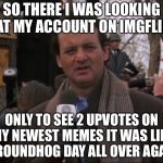 Bill Murray Groundhog Day | SO THERE I WAS LOOKING AT MY ACCOUNT ON IMGFLIP; ONLY TO SEE 2 UPVOTES ON MY NEWEST MEMES IT WAS LIKE GROUNDHOG DAY ALL OVER AGAIN | image tagged in bill murray groundhog day,memes,funny | made w/ Imgflip meme maker