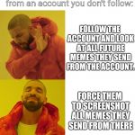 Kanye no kanye yes | When your bud sends a meme from an account you don't follow:; FOLLOW THE ACCOUNT AND LOOK AT ALL FUTURE MEMES THEY SEND FROM THE ACCOUNT. FORCE THEM TO SCREENSHOT ALL MEMES THEY SEND FROM THERE | image tagged in kanye no kanye yes | made w/ Imgflip meme maker