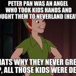 Peter pan | PETER PAN WAS AN ANGEL WHO TOOK KIDS HANDS AND BROUGHT THEM TO NEVERLAND (HEAVEN); THATS WHY THEY NEVER GREW UP, ALL THOSE KIDS WERE DEAD | image tagged in peter pan | made w/ Imgflip meme maker