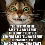 blood drinking pun | THE FIRST VAMPIRE SAYS "I'LL HAVE A PINT OF BLOOD"

THE OTHER VAMPIRE SAYS "I'LL HAVE A PINT OF PLASMA"



THE LANDLORD SAYS "OKAY, THAT'S ONE BLOOD AND ONE BLOOD LITE" | image tagged in vampire cat,blood drinking pun,vampire | made w/ Imgflip meme maker