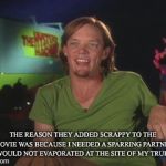 Scooby doo movie shaggy | THE REASON THEY ADDED SCRAPPY TO THE MOVIE WAS BECAUSE I NEEDED A SPARRING PARTNER WHO WOULD NOT EVAPORATED AT THE SITE OF MY TRUE FORM | image tagged in scooby doo movie shaggy | made w/ Imgflip meme maker