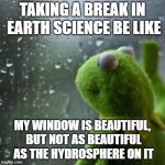 Kermit window | TAKING A BREAK IN EARTH SCIENCE BE LIKE; MY WINDOW IS BEAUTIFUL, BUT NOT AS BEAUTIFUL AS THE HYDROSPHERE ON IT | image tagged in kermit window | made w/ Imgflip meme maker