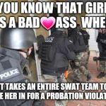 Swat Team | YOU KNOW THAT GIRL IS A BAD💗ASS  WHEN; IT TAKES AN ENTIRE SWAT TEAM TO TAKE HER IN FOR A PROBATION VIOLATION. | image tagged in swat team | made w/ Imgflip meme maker