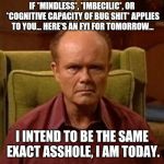 Red Forman | IF *MINDLESS*, *IMBECILIC*, OR *COGNITIVE CAPACITY OF BUG SHIT* APPLIES TO YOU... HERE'S AN FYI FOR TOMORROW... I INTEND TO BE THE SAME EXACT ASSHOLE, I AM TODAY. | image tagged in red forman,memes,assholes,warning,feelings | made w/ Imgflip meme maker