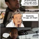 
 | If someone gave you $200 because "you’re ugly" would you take the money? Absolutely. I’m ugly, not stupid | image tagged in the rock driving confucius,wisdom | made w/ Imgflip meme maker
