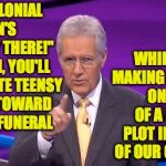 Are we there yet? | WITH COLONIAL PENN'S "HALFWAY THERE!" PROGRAM, YOU'LL ACCUMULATE TEENSY CREDITS TOWARD A COSTLY FUNERAL; WHILE ALSO MAKING PAYMENTS ON HALF OF A BURIAL PLOT IN A STATE OF OUR CHOOSING | image tagged in alex trebeck correct,memes,halfway there,you have too much money | made w/ Imgflip meme maker