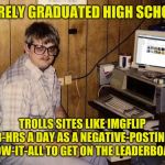 You know who you are Imgflip nerd. Sometimes you hide behind "Anonymous" alt listings. | BARELY GRADUATED HIGH SCHOOL; TROLLS SITES LIKE IMGFLIP 8-HRS A DAY AS A NEGATIVE-POSTING KNOW-IT-ALL TO GET ON THE LEADERBOARD. | image tagged in imgflip nerd,memes,imgflip trolls,imgflip community,haters gonna hate,get a life | made w/ Imgflip meme maker