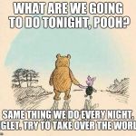 Pooh and Piglet | WHAT ARE WE GOING TO DO TONIGHT, POOH? SAME THING WE DO EVERY NIGHT, PIGLET. TRY TO TAKE OVER THE WORLD! | image tagged in pooh and piglet | made w/ Imgflip meme maker