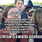 Trigger a Leftist | FROM BURNING BOOKS TO REPORTING HATE SPEECH. FROM ACTS OF GENOCIDE TO WARS. FROM CAGING PEOPLE TO THE KILLINGS OF BABIES. THE MORAL RELATIVIST WAS TAUGHT TO FIND A WAY TO JUSTIFY IT ALL. STATISM IS A MENTAL DISORDER | image tagged in trigger a leftist | made w/ Imgflip meme maker