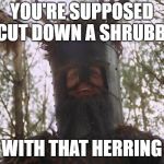 Knights Who Say Ni | YOU'RE SUPPOSED TO CUT DOWN A SHRUBBERY; WITH THAT HERRING | image tagged in knights who say ni | made w/ Imgflip meme maker