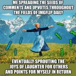 My daily IMGflip routine | ME SPREADING THE SEEDS OF COMMENTS AND UPVOTES THROUGHOUT THE FIELDS OF IMGFLIP DAILY; UPVOTES; UPVOTES; COMMENTS; UPVOTES; COMMENTS; UPVOTES; COMMENTS; COMMENTS; UPVOTES; EVENTUALLY SPROUTING THE JOYS OF LAUGHTER FOR OTHERS AND POINTS FOR MYSELF IN RETURN | image tagged in woman in a field of flowers,memes,upvotes,comments,best things in life are free,imgflip users | made w/ Imgflip meme maker