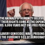 bernie point | THE ANIMALS OF HUMANITY BELIEVE THAT THEIR RIGHTS COME AT THE EXPENSE OF OTHERS. 6,000 YEARS NOT ONE FREE PERSON. SLAVERY GENOCIDES WARS PRISONS ARE THE CURRENCY $$$ OF DEMOCRACY | image tagged in bernie point | made w/ Imgflip meme maker